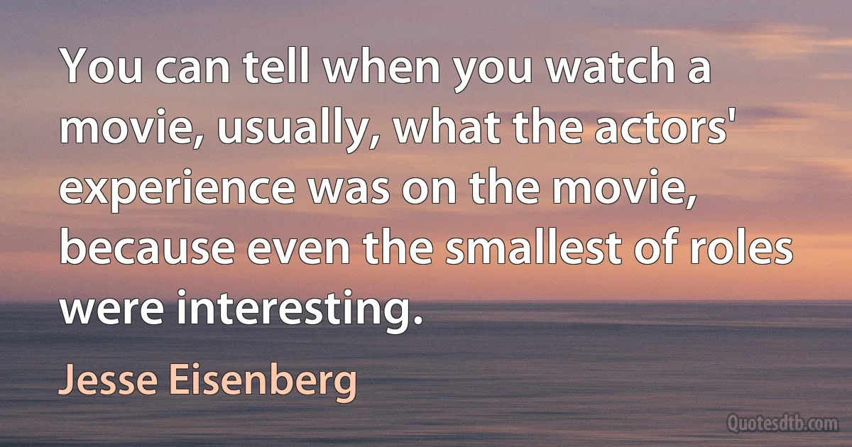 You can tell when you watch a movie, usually, what the actors' experience was on the movie, because even the smallest of roles were interesting. (Jesse Eisenberg)