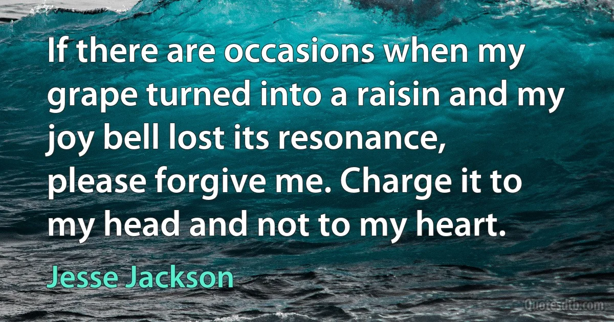 If there are occasions when my grape turned into a raisin and my joy bell lost its resonance, please forgive me. Charge it to my head and not to my heart. (Jesse Jackson)