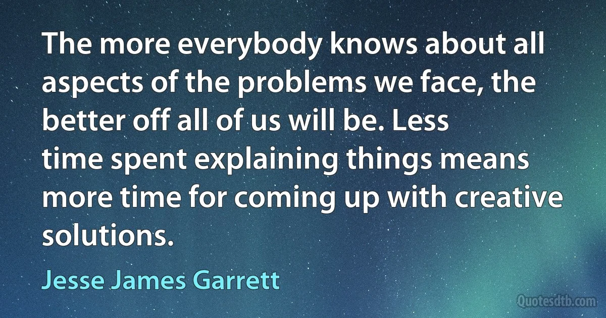 The more everybody knows about all aspects of the problems we face, the better off all of us will be. Less time spent explaining things means more time for coming up with creative solutions. (Jesse James Garrett)