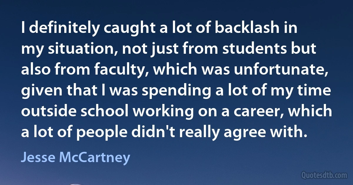 I definitely caught a lot of backlash in my situation, not just from students but also from faculty, which was unfortunate, given that I was spending a lot of my time outside school working on a career, which a lot of people didn't really agree with. (Jesse McCartney)