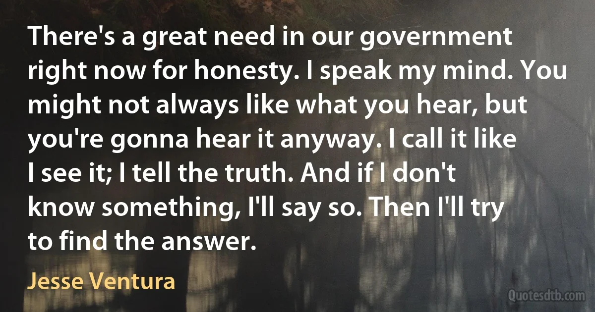 There's a great need in our government right now for honesty. I speak my mind. You might not always like what you hear, but you're gonna hear it anyway. I call it like I see it; I tell the truth. And if I don't know something, I'll say so. Then I'll try to find the answer. (Jesse Ventura)