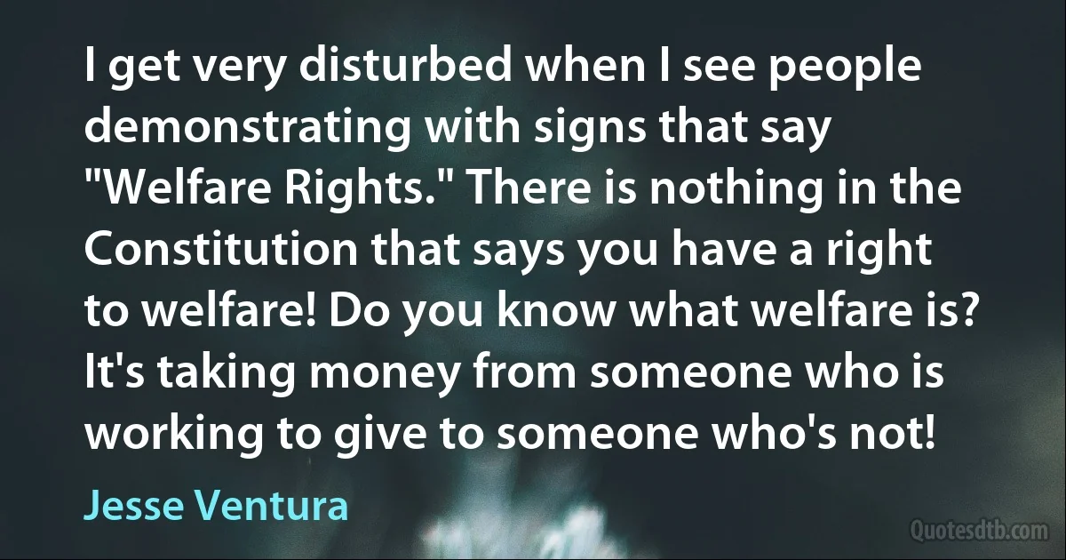 I get very disturbed when I see people demonstrating with signs that say "Welfare Rights." There is nothing in the Constitution that says you have a right to welfare! Do you know what welfare is? It's taking money from someone who is working to give to someone who's not! (Jesse Ventura)