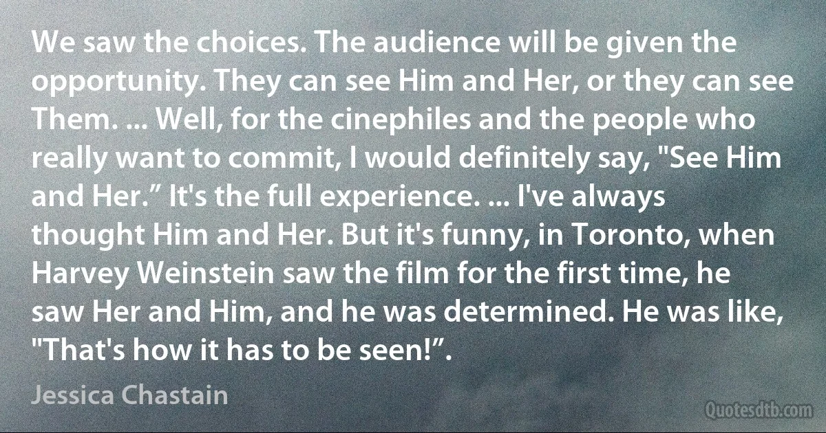 We saw the choices. The audience will be given the opportunity. They can see Him and Her, or they can see Them. ... Well, for the cinephiles and the people who really want to commit, I would definitely say, "See Him and Her.” It's the full experience. ... I've always thought Him and Her. But it's funny, in Toronto, when Harvey Weinstein saw the film for the first time, he saw Her and Him, and he was determined. He was like, "That's how it has to be seen!”. (Jessica Chastain)