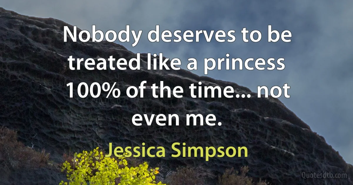 Nobody deserves to be treated like a princess 100% of the time... not even me. (Jessica Simpson)