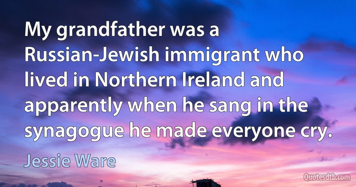 My grandfather was a Russian-Jewish immigrant who lived in Northern Ireland and apparently when he sang in the synagogue he made everyone cry. (Jessie Ware)