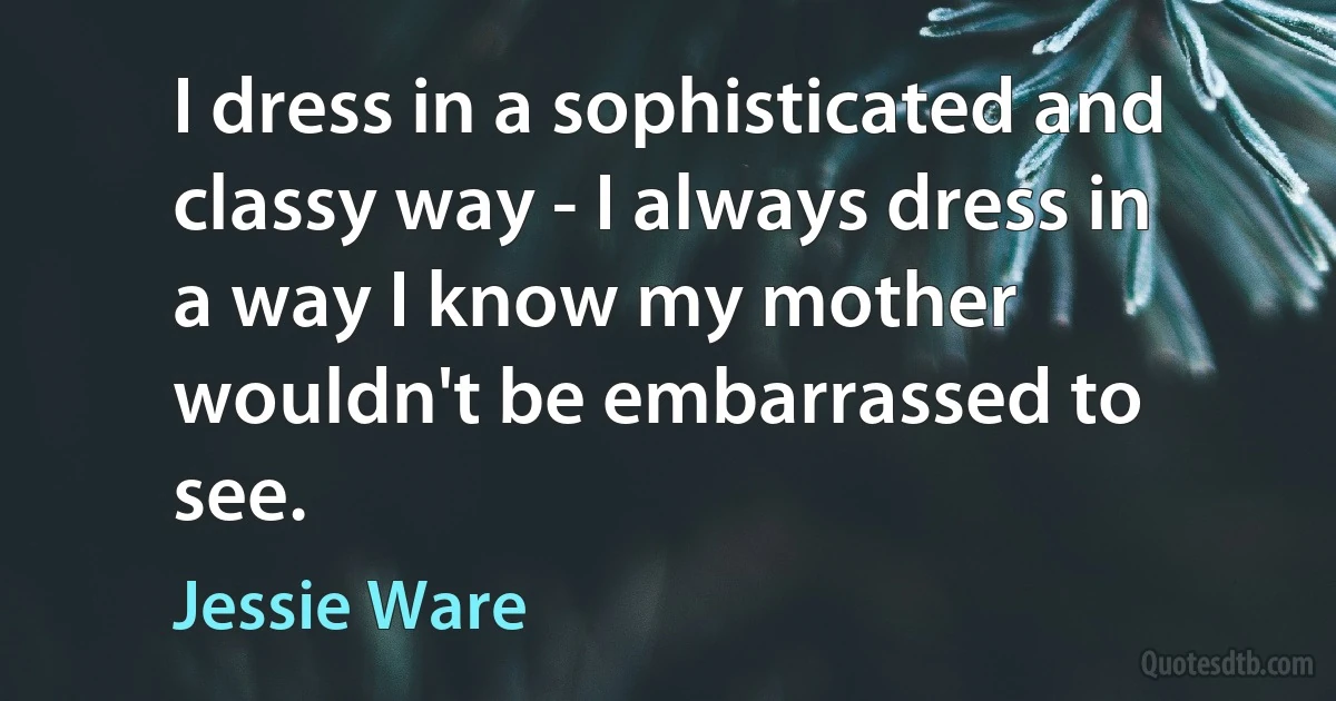 I dress in a sophisticated and classy way - I always dress in a way I know my mother wouldn't be embarrassed to see. (Jessie Ware)