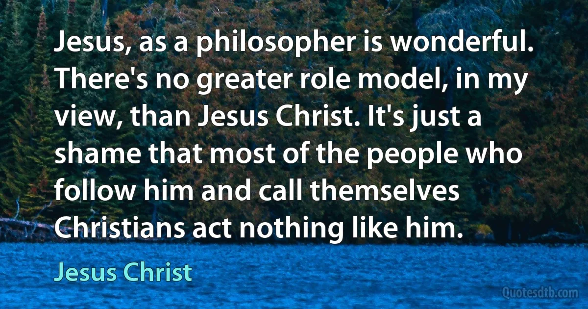 Jesus, as a philosopher is wonderful. There's no greater role model, in my view, than Jesus Christ. It's just a shame that most of the people who follow him and call themselves Christians act nothing like him. (Jesus Christ)