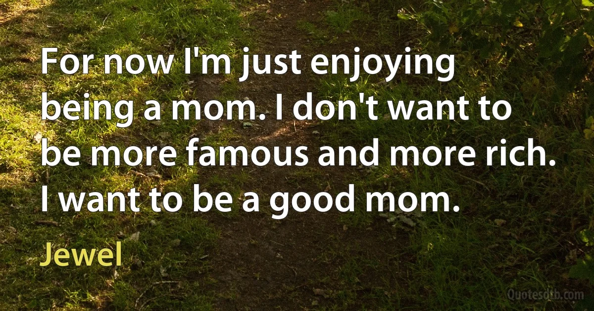 For now I'm just enjoying being a mom. I don't want to be more famous and more rich. I want to be a good mom. (Jewel)