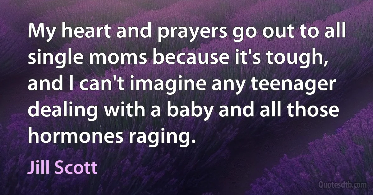 My heart and prayers go out to all single moms because it's tough, and I can't imagine any teenager dealing with a baby and all those hormones raging. (Jill Scott)