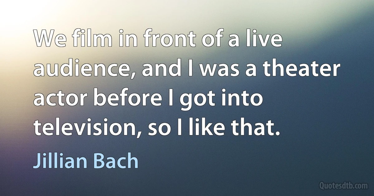 We film in front of a live audience, and I was a theater actor before I got into television, so I like that. (Jillian Bach)