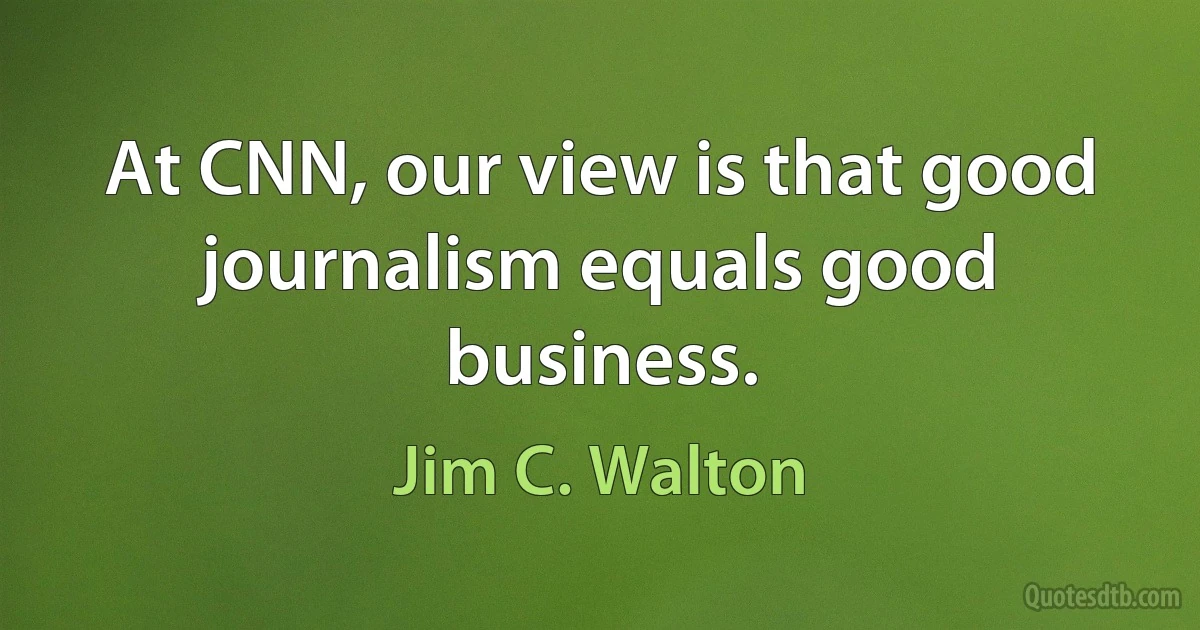 At CNN, our view is that good journalism equals good business. (Jim C. Walton)