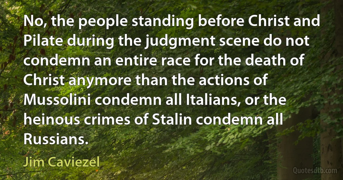 No, the people standing before Christ and Pilate during the judgment scene do not condemn an entire race for the death of Christ anymore than the actions of Mussolini condemn all Italians, or the heinous crimes of Stalin condemn all Russians. (Jim Caviezel)