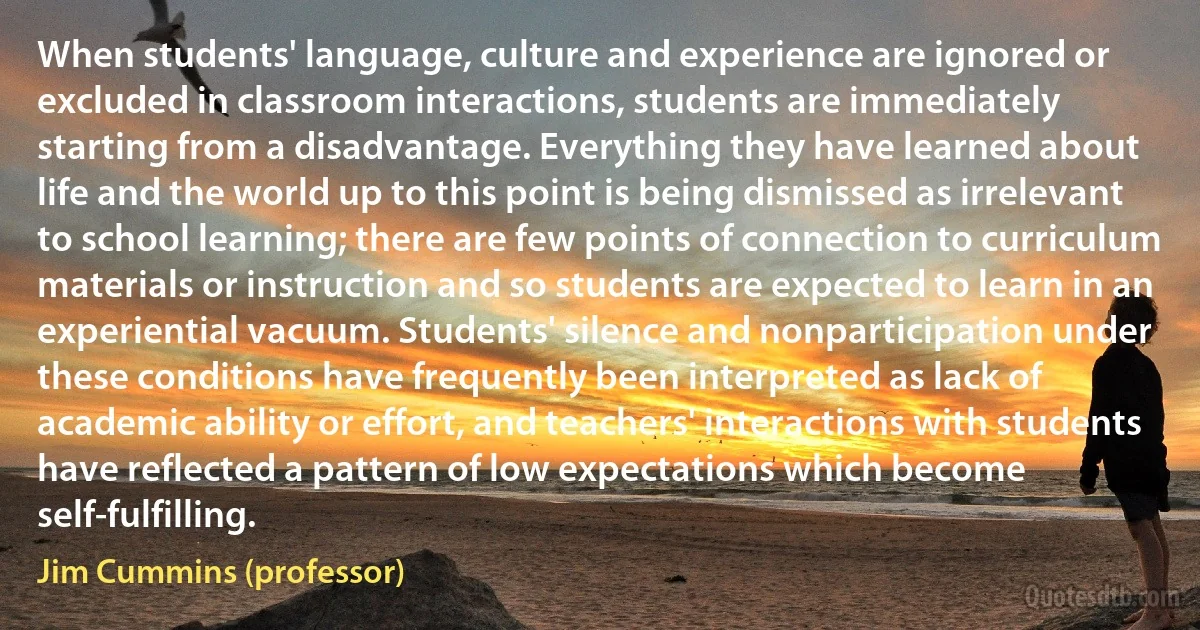 When students' language, culture and experience are ignored or excluded in classroom interactions, students are immediately starting from a disadvantage. Everything they have learned about life and the world up to this point is being dismissed as irrelevant to school learning; there are few points of connection to curriculum materials or instruction and so students are expected to learn in an experiential vacuum. Students' silence and nonparticipation under these conditions have frequently been interpreted as lack of academic ability or effort, and teachers' interactions with students have reflected a pattern of low expectations which become self-fulfilling. (Jim Cummins (professor))