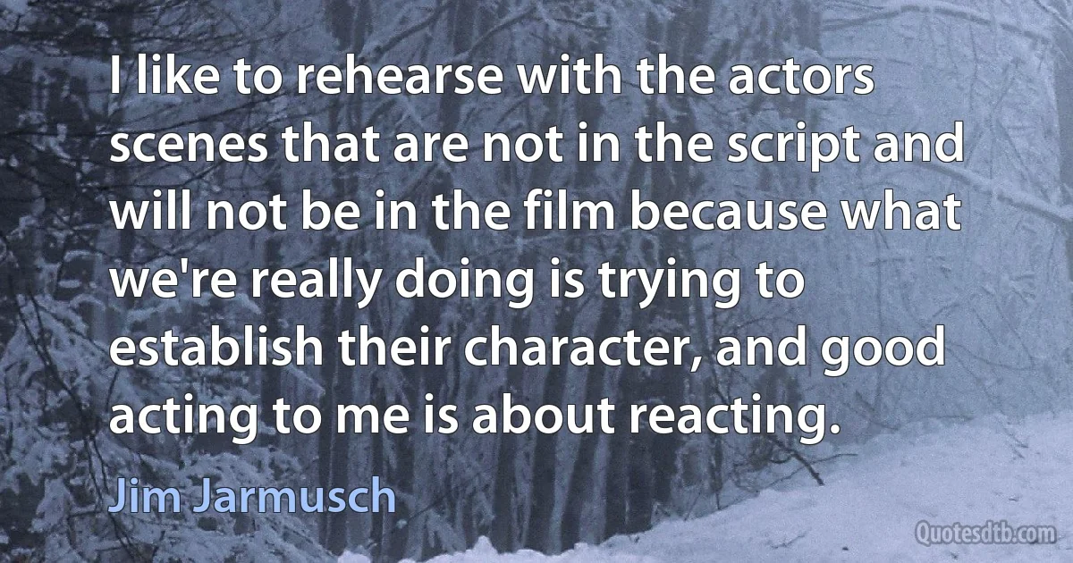 I like to rehearse with the actors scenes that are not in the script and will not be in the film because what we're really doing is trying to establish their character, and good acting to me is about reacting. (Jim Jarmusch)