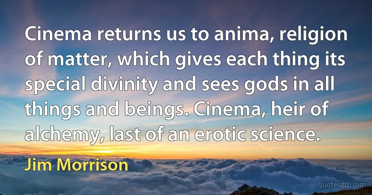 Cinema returns us to anima, religion of matter, which gives each thing its special divinity and sees gods in all things and beings. Cinema, heir of alchemy, last of an erotic science. (Jim Morrison)