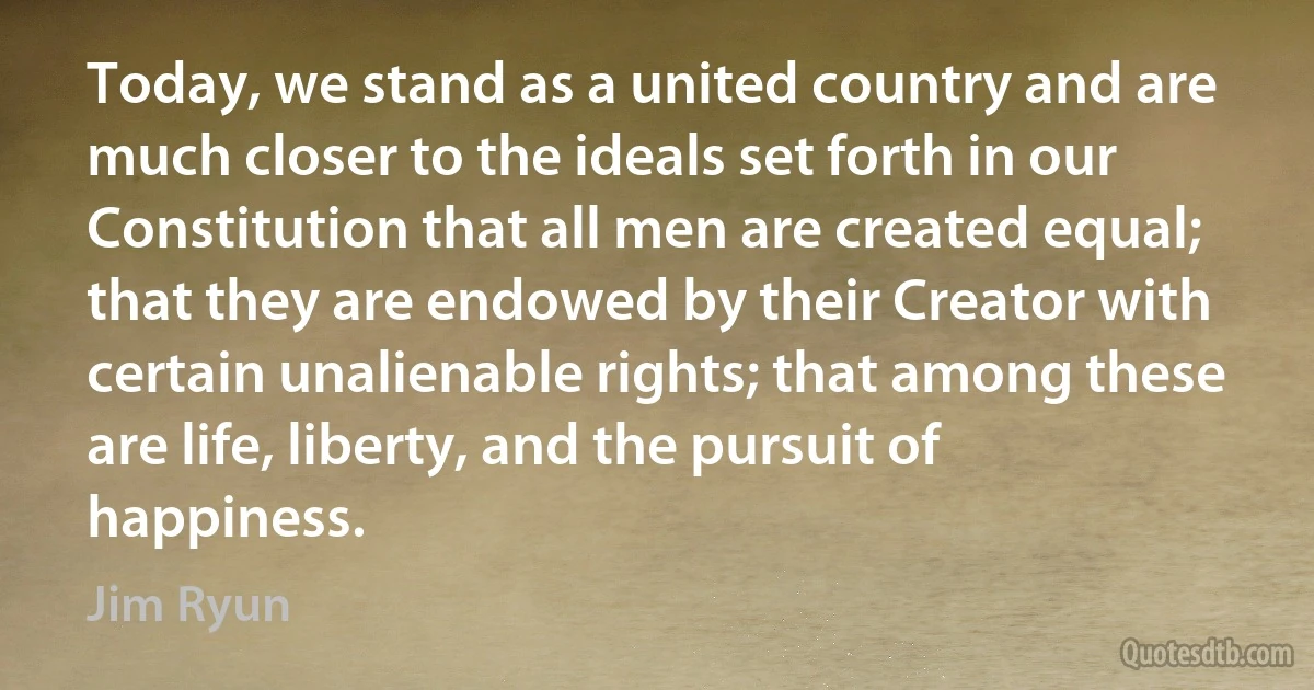 Today, we stand as a united country and are much closer to the ideals set forth in our Constitution that all men are created equal; that they are endowed by their Creator with certain unalienable rights; that among these are life, liberty, and the pursuit of happiness. (Jim Ryun)