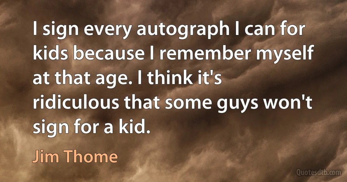 I sign every autograph I can for kids because I remember myself at that age. I think it's ridiculous that some guys won't sign for a kid. (Jim Thome)