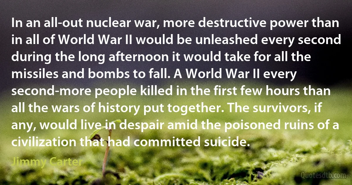 In an all-out nuclear war, more destructive power than in all of World War II would be unleashed every second during the long afternoon it would take for all the missiles and bombs to fall. A World War II every second-more people killed in the first few hours than all the wars of history put together. The survivors, if any, would live in despair amid the poisoned ruins of a civilization that had committed suicide. (Jimmy Carter)