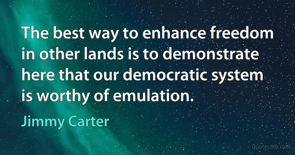 The best way to enhance freedom in other lands is to demonstrate here that our democratic system is worthy of emulation. (Jimmy Carter)