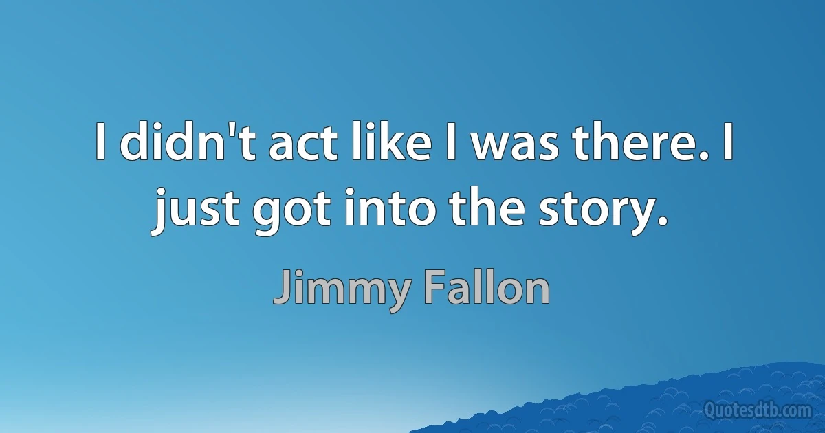 I didn't act like I was there. I just got into the story. (Jimmy Fallon)