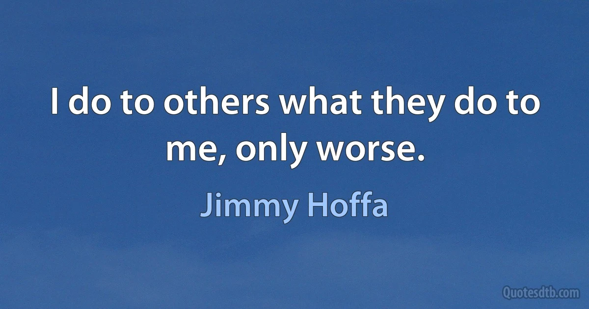 I do to others what they do to me, only worse. (Jimmy Hoffa)