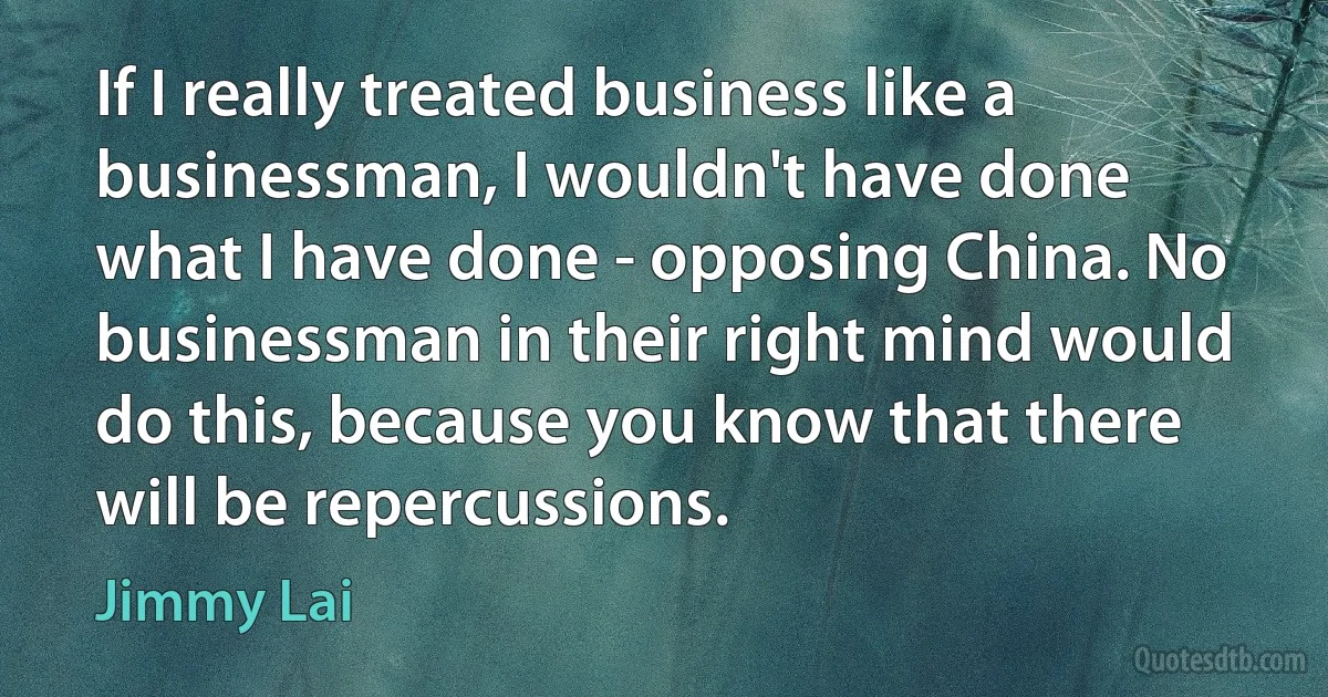 If I really treated business like a businessman, I wouldn't have done what I have done - opposing China. No businessman in their right mind would do this, because you know that there will be repercussions. (Jimmy Lai)