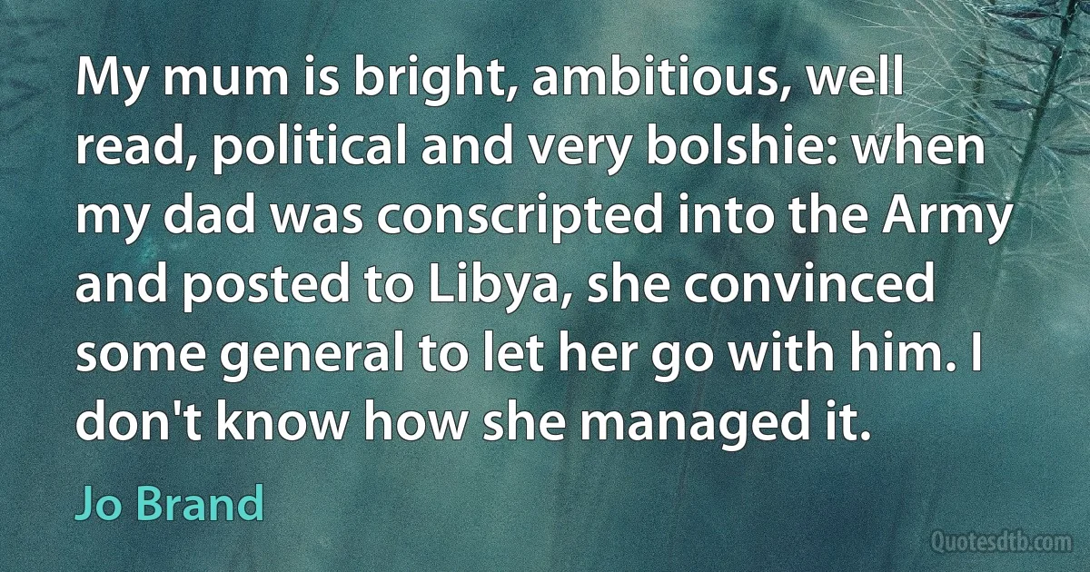 My mum is bright, ambitious, well read, political and very bolshie: when my dad was conscripted into the Army and posted to Libya, she convinced some general to let her go with him. I don't know how she managed it. (Jo Brand)