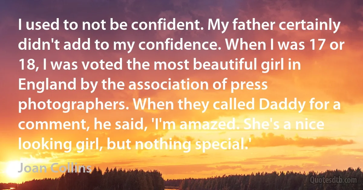 I used to not be confident. My father certainly didn't add to my confidence. When I was 17 or 18, I was voted the most beautiful girl in England by the association of press photographers. When they called Daddy for a comment, he said, 'I'm amazed. She's a nice looking girl, but nothing special.' (Joan Collins)