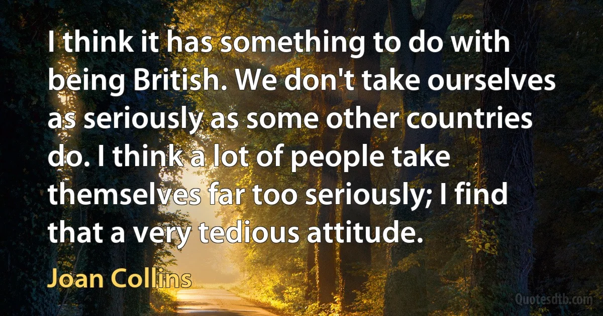 I think it has something to do with being British. We don't take ourselves as seriously as some other countries do. I think a lot of people take themselves far too seriously; I find that a very tedious attitude. (Joan Collins)