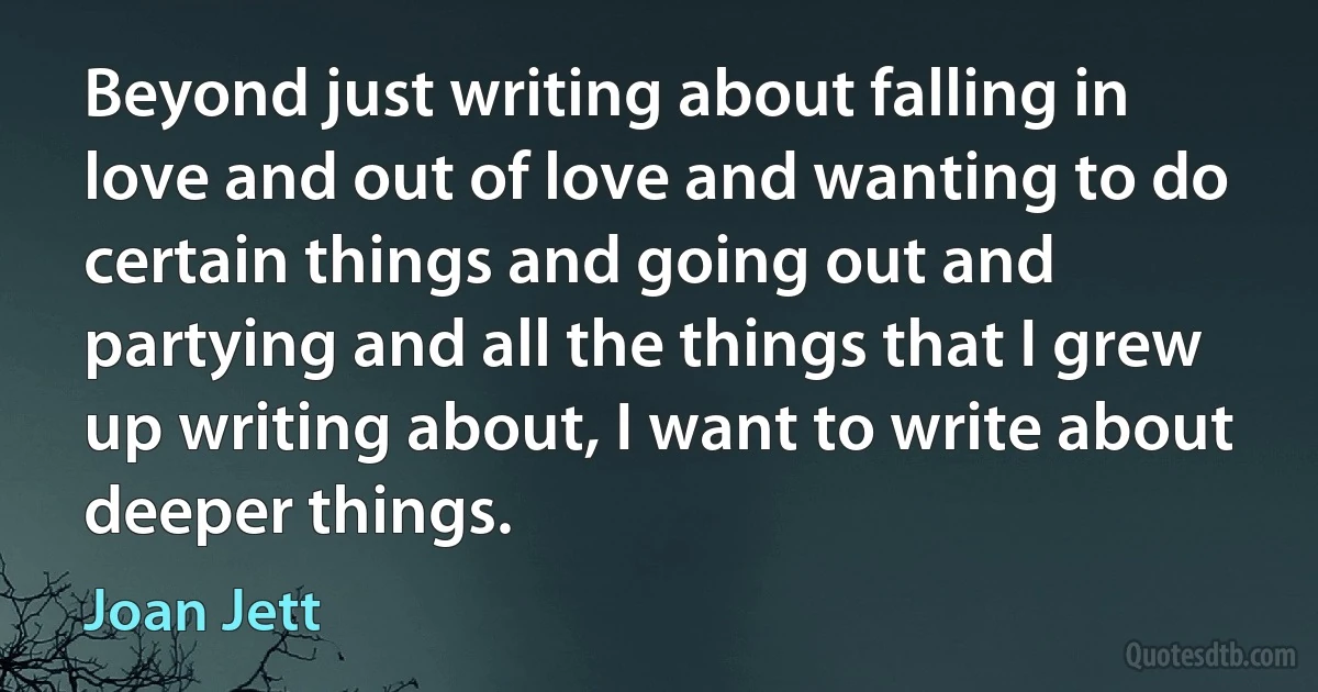 Beyond just writing about falling in love and out of love and wanting to do certain things and going out and partying and all the things that I grew up writing about, I want to write about deeper things. (Joan Jett)