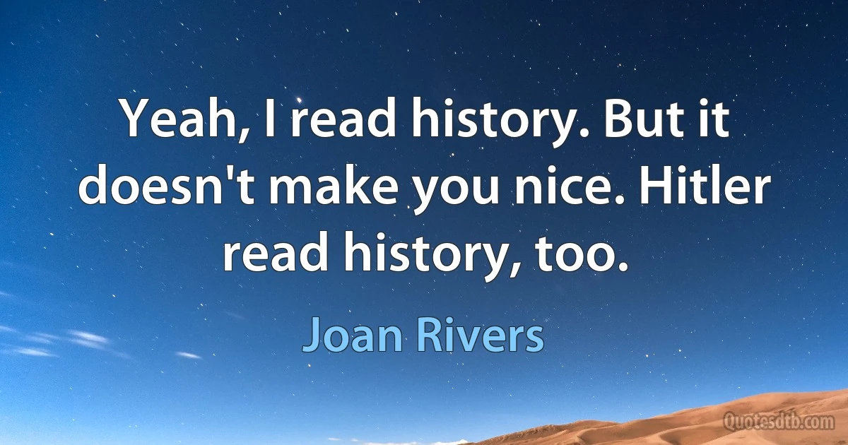 Yeah, I read history. But it doesn't make you nice. Hitler read history, too. (Joan Rivers)