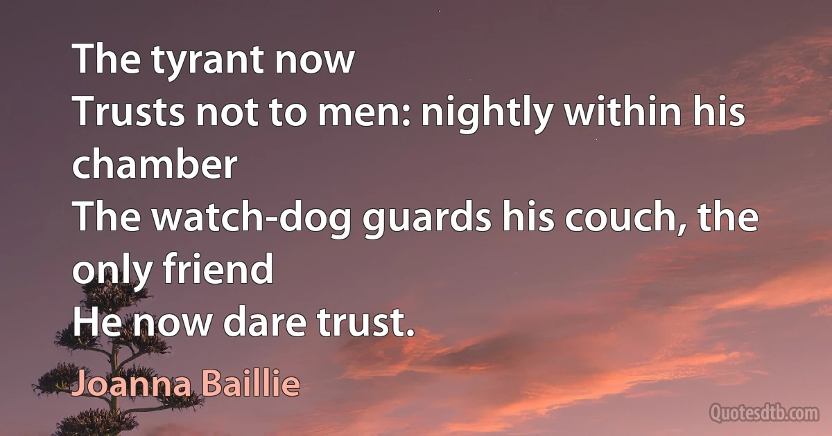 The tyrant now
Trusts not to men: nightly within his chamber
The watch-dog guards his couch, the only friend
He now dare trust. (Joanna Baillie)