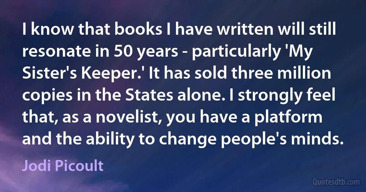 I know that books I have written will still resonate in 50 years - particularly 'My Sister's Keeper.' It has sold three million copies in the States alone. I strongly feel that, as a novelist, you have a platform and the ability to change people's minds. (Jodi Picoult)