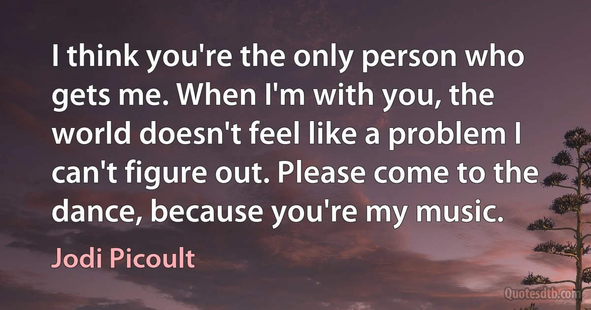 I think you're the only person who gets me. When I'm with you, the world doesn't feel like a problem I can't figure out. Please come to the dance, because you're my music. (Jodi Picoult)