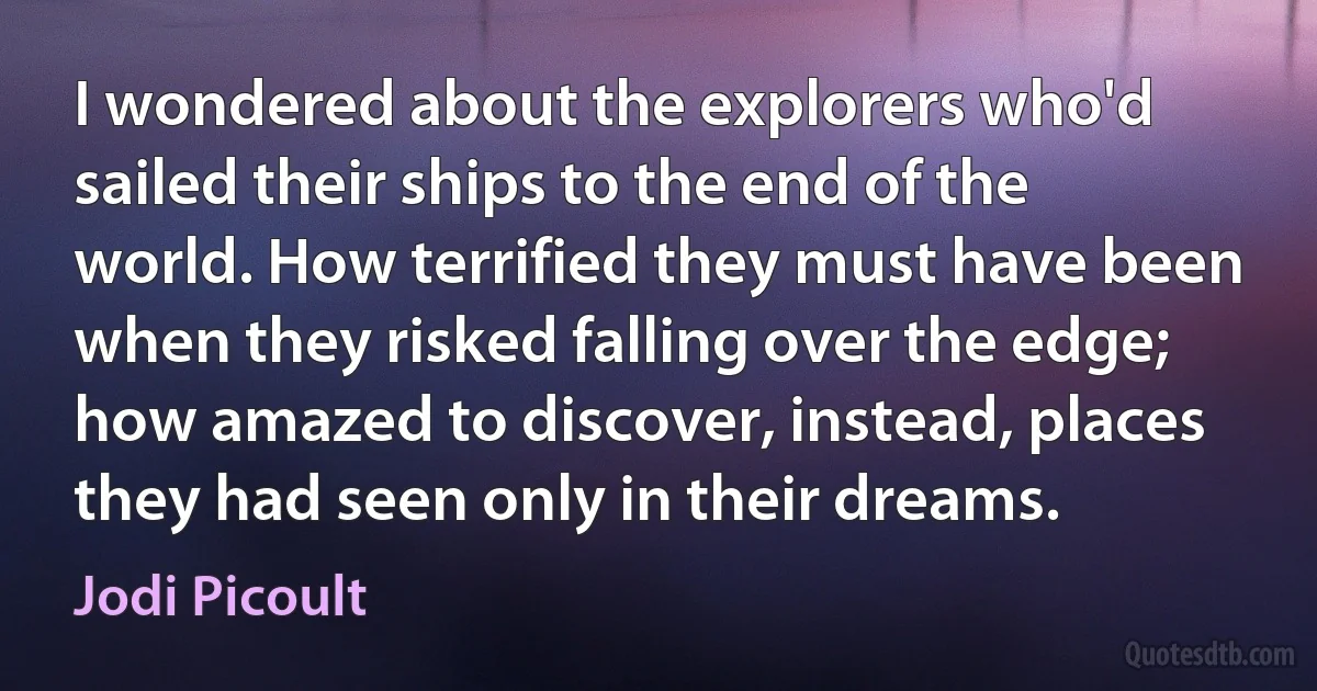 I wondered about the explorers who'd sailed their ships to the end of the world. How terrified they must have been when they risked falling over the edge; how amazed to discover, instead, places they had seen only in their dreams. (Jodi Picoult)