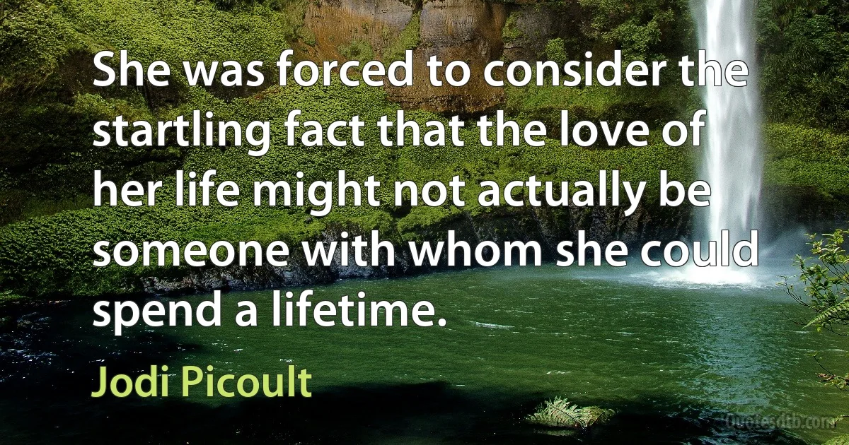 She was forced to consider the startling fact that the love of her life might not actually be someone with whom she could spend a lifetime. (Jodi Picoult)