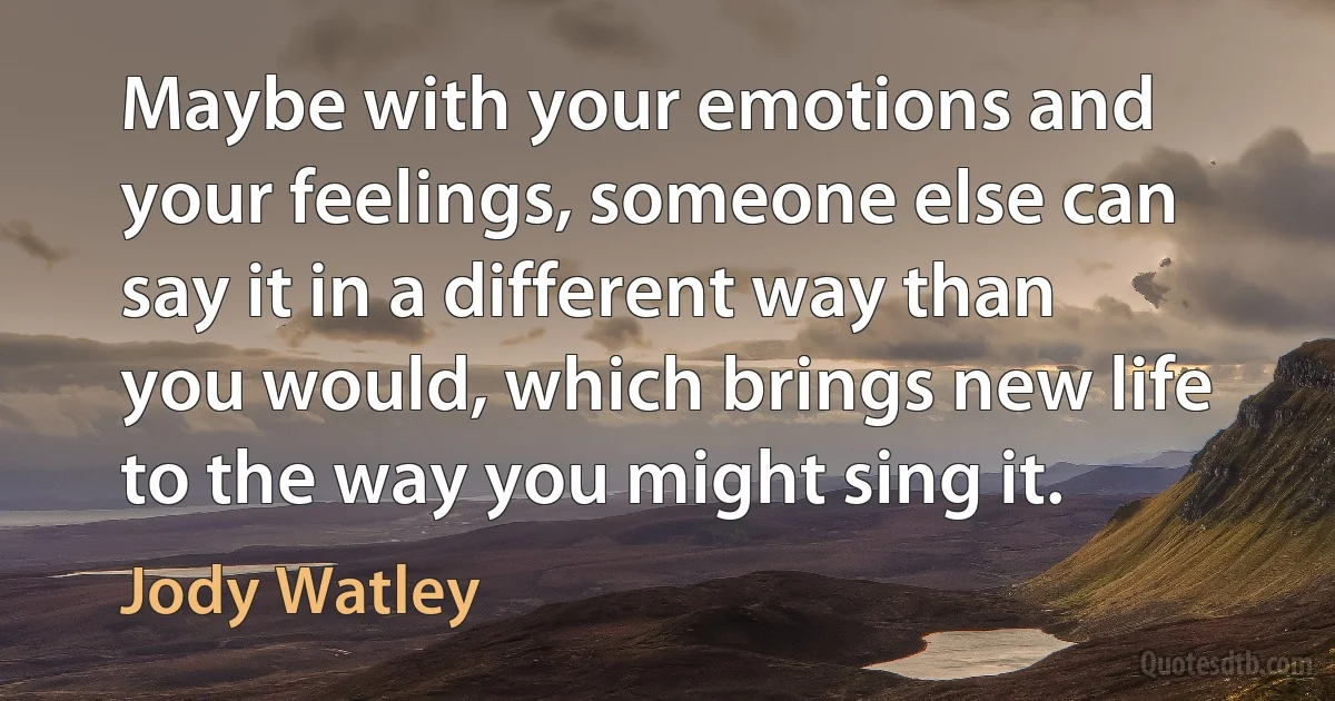 Maybe with your emotions and your feelings, someone else can say it in a different way than you would, which brings new life to the way you might sing it. (Jody Watley)