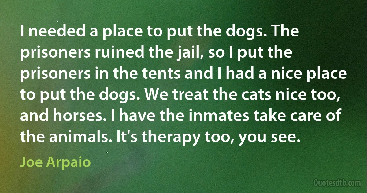 I needed a place to put the dogs. The prisoners ruined the jail, so I put the prisoners in the tents and I had a nice place to put the dogs. We treat the cats nice too, and horses. I have the inmates take care of the animals. It's therapy too, you see. (Joe Arpaio)