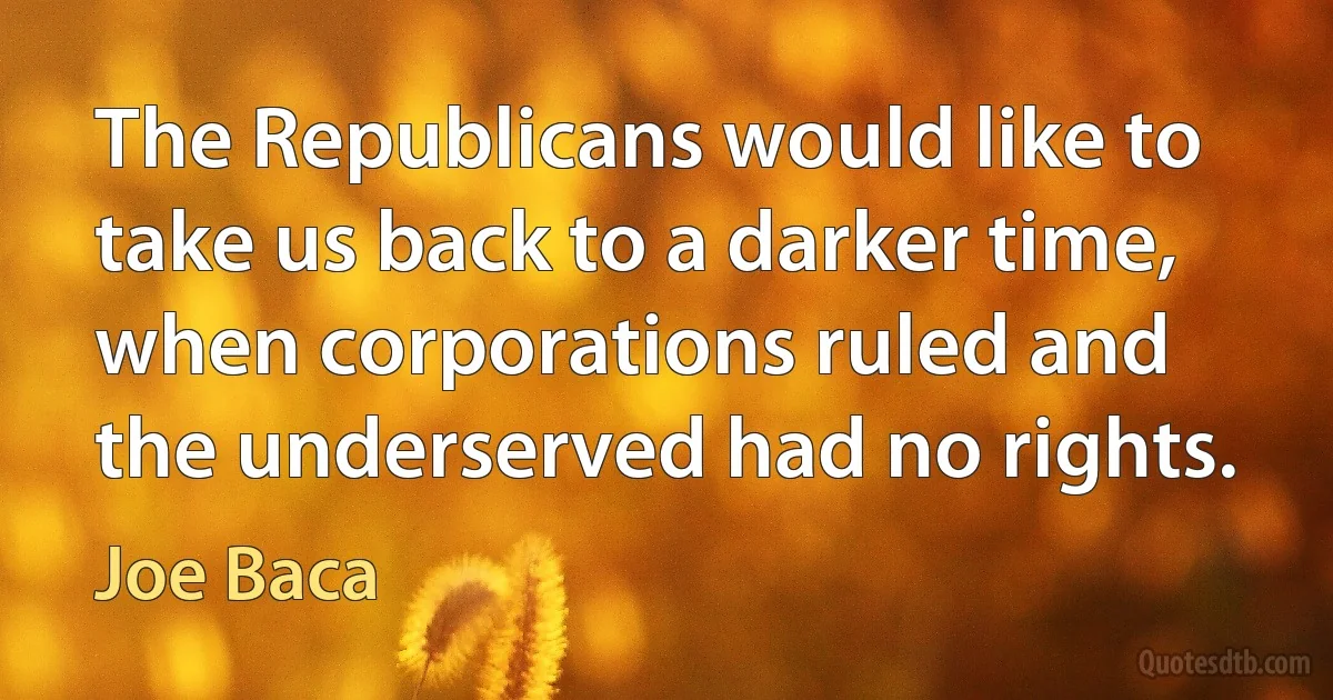 The Republicans would like to take us back to a darker time, when corporations ruled and the underserved had no rights. (Joe Baca)