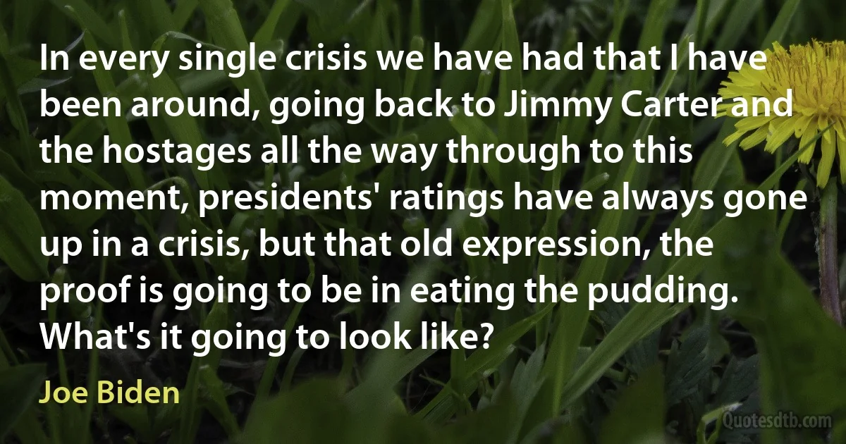 In every single crisis we have had that I have been around, going back to Jimmy Carter and the hostages all the way through to this moment, presidents' ratings have always gone up in a crisis, but that old expression, the proof is going to be in eating the pudding. What's it going to look like? (Joe Biden)