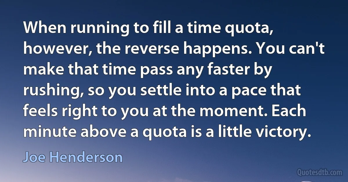 When running to fill a time quota, however, the reverse happens. You can't make that time pass any faster by rushing, so you settle into a pace that feels right to you at the moment. Each minute above a quota is a little victory. (Joe Henderson)