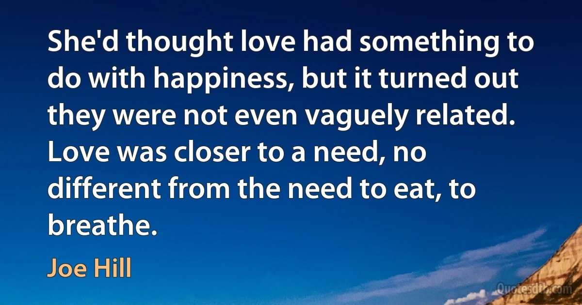 She'd thought love had something to do with happiness, but it turned out they were not even vaguely related. Love was closer to a need, no different from the need to eat, to breathe. (Joe Hill)