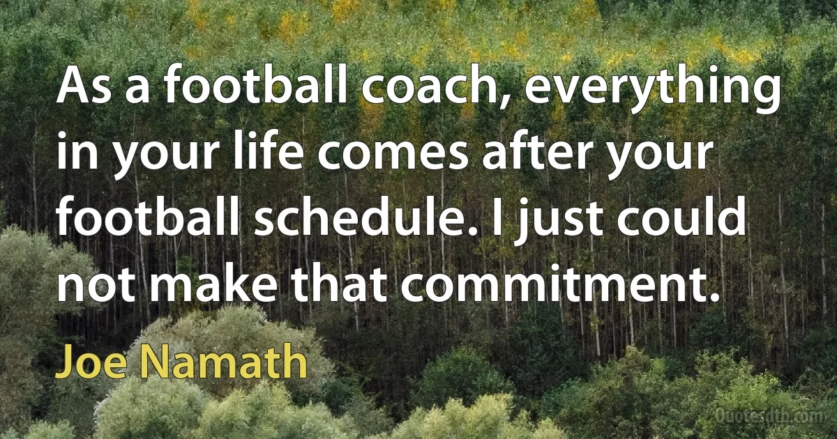 As a football coach, everything in your life comes after your football schedule. I just could not make that commitment. (Joe Namath)