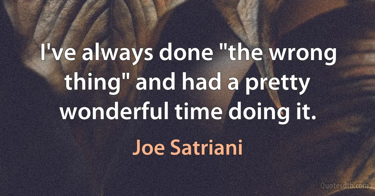 I've always done "the wrong thing" and had a pretty wonderful time doing it. (Joe Satriani)