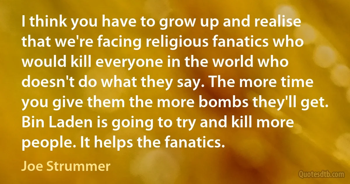 I think you have to grow up and realise that we're facing religious fanatics who would kill everyone in the world who doesn't do what they say. The more time you give them the more bombs they'll get. Bin Laden is going to try and kill more people. It helps the fanatics. (Joe Strummer)