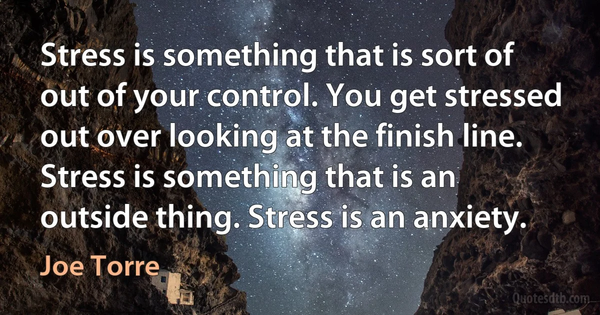 Stress is something that is sort of out of your control. You get stressed out over looking at the finish line. Stress is something that is an outside thing. Stress is an anxiety. (Joe Torre)