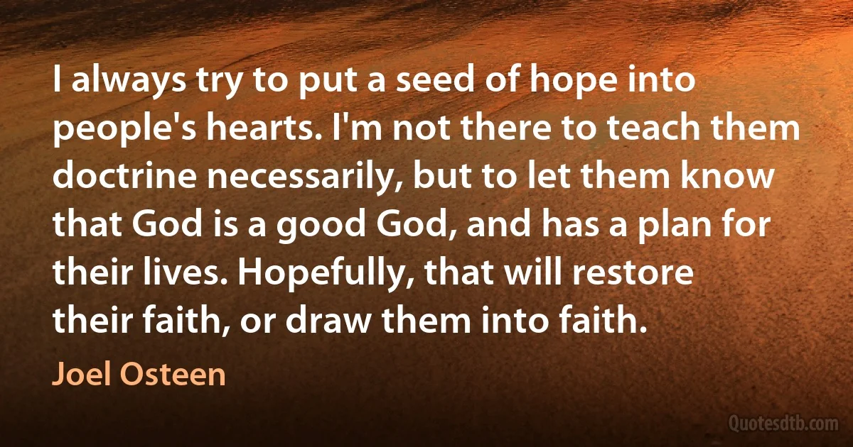 I always try to put a seed of hope into people's hearts. I'm not there to teach them doctrine necessarily, but to let them know that God is a good God, and has a plan for their lives. Hopefully, that will restore their faith, or draw them into faith. (Joel Osteen)