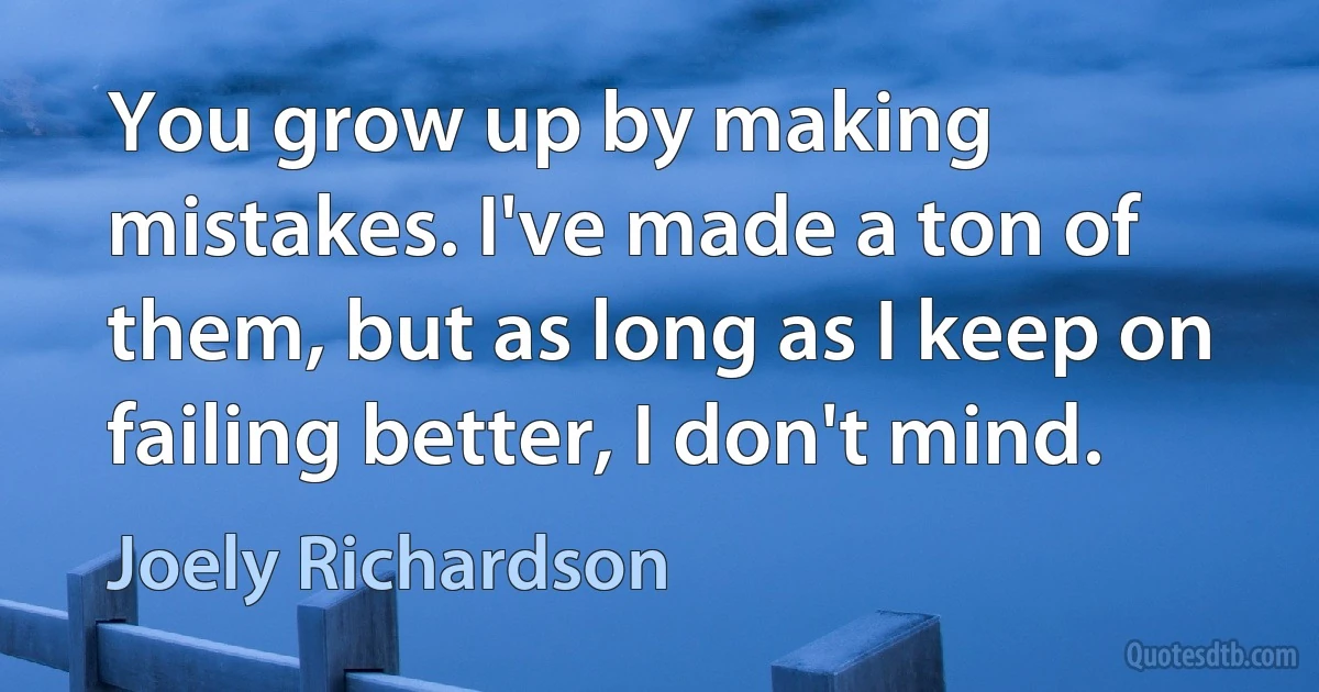 You grow up by making mistakes. I've made a ton of them, but as long as I keep on failing better, I don't mind. (Joely Richardson)