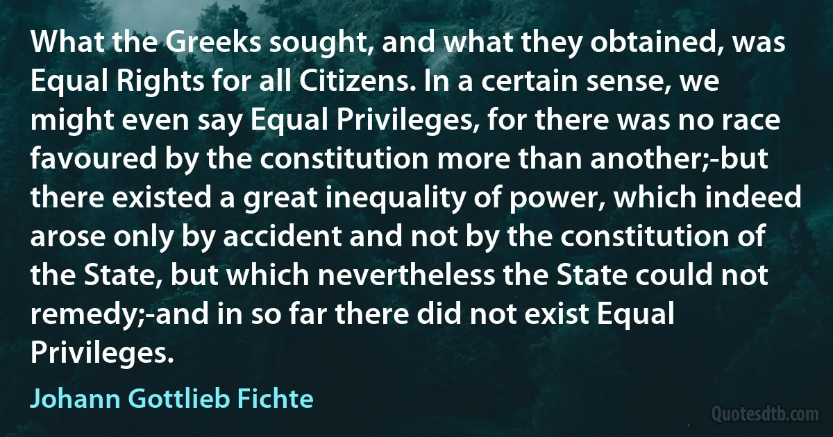 What the Greeks sought, and what they obtained, was Equal Rights for all Citizens. In a certain sense, we might even say Equal Privileges, for there was no race favoured by the constitution more than another;-but there existed a great inequality of power, which indeed arose only by accident and not by the constitution of the State, but which nevertheless the State could not remedy;-and in so far there did not exist Equal Privileges. (Johann Gottlieb Fichte)