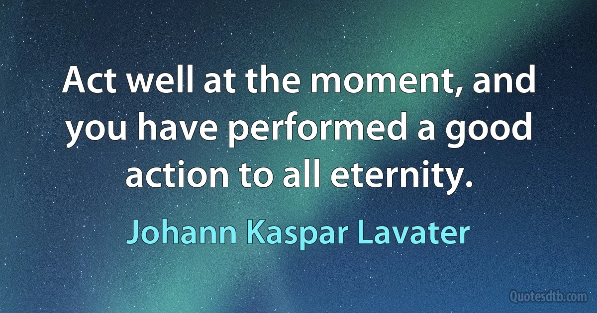 Act well at the moment, and you have performed a good action to all eternity. (Johann Kaspar Lavater)